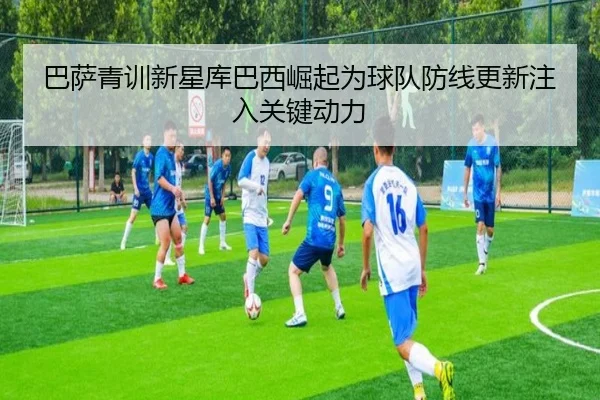 巴萨青训新星库巴西崛起为球队防线更新注入关键动力
